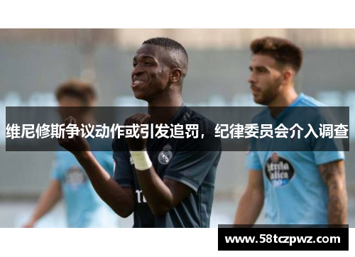 维尼修斯争议动作或引发追罚，纪律委员会介入调查