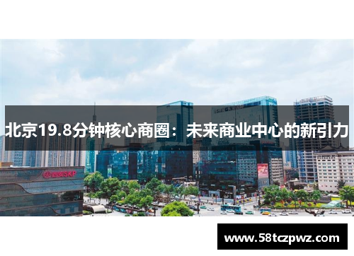 北京19.8分钟核心商圈：未来商业中心的新引力